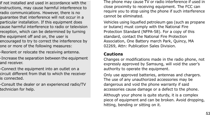 53The phone may cause TV or radio interference if used in close proximity to receiving equipment. The FCC can require you to stop using the phone if such interference cannot be eliminated.Vehicles using liquefied petroleum gas (such as propane or butane) must comply with the National Fire Protection Standard (NFPA-58). For a copy of this standard, contact the National Fire Protection Association, One Battery march Park, Quincy, MA 02269, Attn: Publication Sales Division.CautionsChanges or modifications made in the radio phone, not expressly approved by Samsung, will void the user’s authority to operate the equipment.Only use approved batteries, antennas and chargers. The use of any unauthorized accessories may be dangerous and void the phone warranty if said accessories cause damage or a defect to the phone.Although your phone is quite sturdy, it is a complex piece of equipment and can be broken. Avoid dropping, hitting, bending or sitting on it.if not installed and used in accordance with the instructions, may cause harmful interference to radio communications. However, there is no guarantee that interference will not occur in a particular installation. If this equipment does cause harmful interference to radio or television reception, which can be determined by turning the equipment off and on, the user is encouraged to try to correct the interference by one or more of the following measures:-Reorient or relocate the receiving antenna. -Increase the separation between the equipment and receiver. -Connect the equipment into an outlet on a circuit different from that to which the receiver is connected. -Consult the dealer or an experienced radio/TV technician for help.