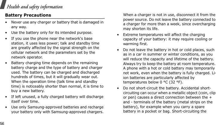 Health and safety information56Battery Precautions• Never use any charger or battery that is damaged in any way.• Use the battery only for its intended purpose.• If you use the phone near the network&apos;s base station, it uses less power; talk and standby time are greatly affected by the signal strength on the cellular network and the parameters set by the network operator.• Battery charging time depends on the remaining battery charge and the type of battery and charger used. The battery can be charged and discharged hundreds of times, but it will gradually wear out. When the operation time (talk time and standby time) is noticeably shorter than normal, it is time to buy a new battery.• If left unused, a fully charged battery will discharge itself over time.• Use only Samsung-approved batteries and recharge your battery only with Samsung-approved chargers. When a charger is not in use, disconnect it from the power source. Do not leave the battery connected to a charger for more than a week, since overcharging may shorten its life.• Extreme temperatures will affect the charging capacity of your battery: it may require cooling or warming first.• Do not leave the battery in hot or cold places, such as in a car in summer or winter conditions, as you will reduce the capacity and lifetime of the battery. Always try to keep the battery at room temperature. A phone with a hot or cold battery may temporarily not work, even when the battery is fully charged. Li-ion batteries are particularly affected by temperatures below 0 °C (32 °F).• Do not short-circuit the battery. Accidental short- circuiting can occur when a metallic object (coin, clip or pen) causes a direct connection between the + and - terminals of the battery (metal strips on the battery), for example when you carry a spare battery in a pocket or bag. Short-circuiting the 