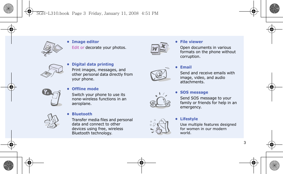 3• Image editorEdit or decorate your photos.• Digital data printingPrint images, messages, and other personal data directly from your phone.• Offline modeSwitch your phone to use its none-wireless functions in an aeroplane.•BluetoothTransfer media files and personal data and connect to other devices using free, wireless Bluetooth technology.• File viewerOpen documents in various formats on the phone without corruption.•EmailSend and receive emails with image, video, and audio attachments.•SOS messageSend SOS message to your family or friends for help in an emergency.•LifestyleUse multiple features designedfor women in our modernworld.SGH-L310.book  Page 3  Friday, January 11, 2008  4:51 PM