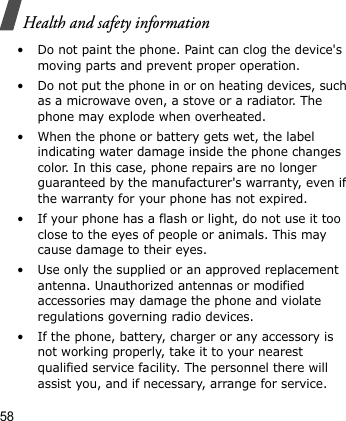Health and safety information58• Do not paint the phone. Paint can clog the device&apos;s moving parts and prevent proper operation.• Do not put the phone in or on heating devices, such as a microwave oven, a stove or a radiator. The phone may explode when overheated.• When the phone or battery gets wet, the label indicating water damage inside the phone changes color. In this case, phone repairs are no longer guaranteed by the manufacturer&apos;s warranty, even if the warranty for your phone has not expired. • If your phone has a flash or light, do not use it too close to the eyes of people or animals. This may cause damage to their eyes.• Use only the supplied or an approved replacement antenna. Unauthorized antennas or modified accessories may damage the phone and violate regulations governing radio devices.• If the phone, battery, charger or any accessory is not working properly, take it to your nearest qualified service facility. The personnel there will assist you, and if necessary, arrange for service.