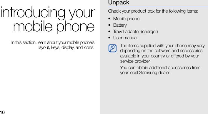 10introducing yourmobile phone In this section, learn about your mobile phone’slayout, keys, display, and icons.UnpackCheck your product box for the following items:• Mobile phone• Battery• Travel adapter (charger)•User manual The items supplied with your phone may vary depending on the software and accessories available in your country or offered by your service provider.You can obtain additional accessories from your local Samsung dealer.