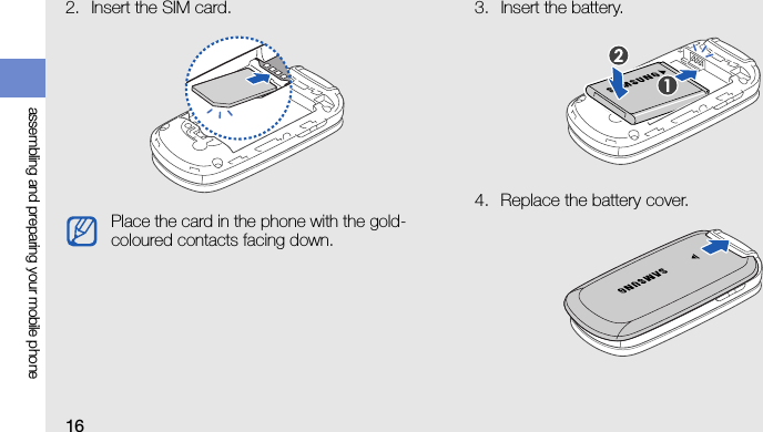 16assembling and preparing your mobile phone2. Insert the SIM card. 3. Insert the battery.4. Replace the battery cover.Place the card in the phone with the gold-coloured contacts facing down.