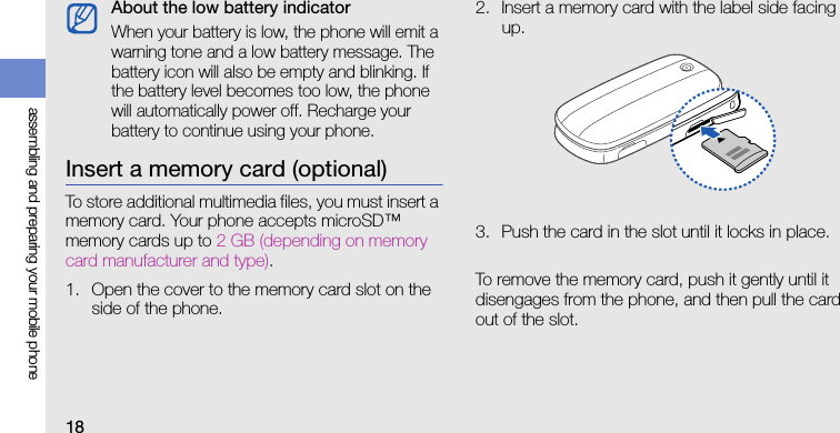 18assembling and preparing your mobile phoneInsert a memory card (optional)To store additional multimedia files, you must insert a memory card. Your phone accepts microSD™ memory cards up to 2 GB (depending on memory card manufacturer and type).1. Open the cover to the memory card slot on the side of the phone.2. Insert a memory card with the label side facing up.3. Push the card in the slot until it locks in place.To remove the memory card, push it gently until it disengages from the phone, and then pull the card out of the slot.About the low battery indicatorWhen your battery is low, the phone will emit a warning tone and a low battery message. The battery icon will also be empty and blinking. If the battery level becomes too low, the phone will automatically power off. Recharge your battery to continue using your phone.