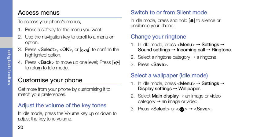 20using basic functionsAccess menusTo access your phone’s menus,1. Press a softkey for the menu you want.2. Use the navigation key to scroll to a menu or option.3. Press &lt;Select&gt;, &lt;OK&gt;, or [ ] to confirm the highlighted option.4. Press &lt;Back&gt; to move up one level; Press [ ] to return to Idle mode.Customise your phoneGet more from your phone by customising it to match your preferences.Adjust the volume of the key tonesIn Idle mode, press the Volume key up or down to adjust the key tone volume.Switch to or from Silent modeIn Idle mode, press and hold [ ] to silence or unsilence your phone.Change your ringtone1. In Idle mode, press &lt;Menu&gt; → Settings → Sound settings → Incoming call → Ringtone.2. Select a ringtone category → a ringtone.3. Press &lt;Save&gt;.Select a wallpaper (Idle mode)1. In Idle mode, press &lt;Menu&gt; → Settings → Display settings → Wallpaper.2. Select Main display → an image or video category → an image or video.3. Press &lt;Select&gt; or &lt; &gt; → &lt;Save&gt;.