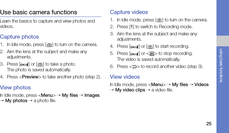 25using basic functionsUse basic camera functionsLearn the basics to capture and view photos and videos.Capture photos1. In Idle mode, press [ ] to turn on the camera.2. Aim the lens at the subject and make any adjustments.3. Press [ ] or [ ] to take a photo. The photo is saved automatically.4. Press &lt;Preview&gt; to take another photo (step 2).View photosIn Idle mode, press &lt;Menu&gt; → My files → Images → My photos → a photo file.Capture videos1. In Idle mode, press [ ] to turn on the camera.2. Press [1] to switch to Recording mode.3. Aim the lens at the subject and make any adjustments.4. Press [ ] or [ ] to start recording.5. Press [ ] or &lt; &gt; to stop recording. The video is saved automatically.6. Press &lt; &gt; to record another video (step 3).View videosIn Idle mode, press &lt;Menu&gt; → My files → Videos → My video clips → a video file.