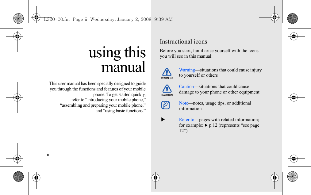 ii using thismanualThis user manual has been specially designed to guideyou through the functions and features of your mobilephone. To get started quickly,refer to “introducing your mobile phone,”“assembling and preparing your mobile phone,”and “using basic functions.”Instructional iconsBefore you start, familiarise yourself with the icons you will see in this manual: Warning—situations that could cause injury to yourself or othersCaution—situations that could cause damage to your phone or other equipmentNote—notes, usage tips, or additional information  XRefer to—pages with related information; for example: X p.12 (represents “see page 12”)L320-00.fm  Page ii  Wednesday, January 2, 2008  9:39 AM