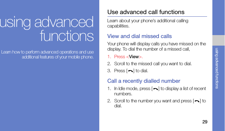 29using advanced functionsusing advancedfunctions Learn how to perform advanced operations and useadditional features of your mobile phone.Use advanced call functionsLearn about your phone’s additional calling capabilities. View and dial missed callsYour phone will display calls you have missed on the display. To dial the number of a missed call,1. Press &lt;View&gt;.2. Scroll to the missed call you want to dial.3. Press [ ] to dial.Call a recently dialled number1. In Idle mode, press [ ] to display a list of recent numbers.2. Scroll to the number you want and press [ ] to dial.