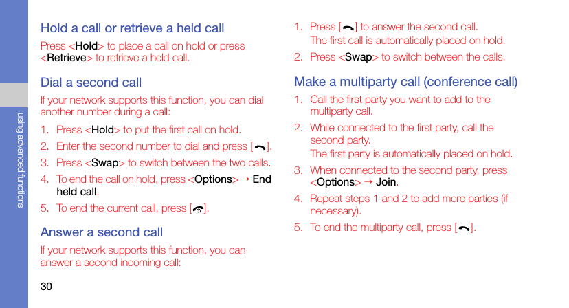 30using advanced functionsHold a call or retrieve a held callPress &lt;Hold&gt; to place a call on hold or press &lt;Retrieve&gt; to retrieve a held call.Dial a second callIf your network supports this function, you can dial another number during a call:1. Press &lt;Hold&gt; to put the first call on hold.2. Enter the second number to dial and press [ ].3. Press &lt;Swap&gt; to switch between the two calls.4. To end the call on hold, press &lt;Options&gt; → End held call.5. To end the current call, press [ ].Answer a second callIf your network supports this function, you can answer a second incoming call:1. Press [ ] to answer the second call.The first call is automatically placed on hold.2. Press &lt;Swap&gt; to switch between the calls.Make a multiparty call (conference call)1. Call the first party you want to add to the multiparty call.2. While connected to the first party, call the second party.The first party is automatically placed on hold.3. When connected to the second party, press &lt;Options&gt; → Join.4. Repeat steps 1 and 2 to add more parties (if necessary).5. To end the multiparty call, press [ ].