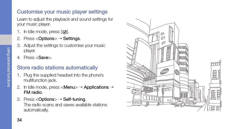 34using advanced functionsCustomise your music player settingsLearn to adjust the playback and sound settings for your music player.1. In Idle mode, press [ ].2. Press &lt;Options&gt; → Settings.3. Adjust the settings to customise your music player.4. Press &lt;Save&gt;.Store radio stations automatically1. Plug the supplied headset into the phone’s multifunction jack.2. In Idle mode, press &lt;Menu&gt; → Applications → FM radio.3. Press &lt;Options&gt; → Self-tuning.The radio scans and saves available stations automatically.