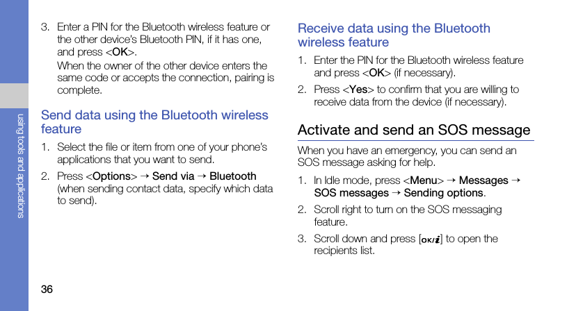 36using tools and applications3. Enter a PIN for the Bluetooth wireless feature or the other device’s Bluetooth PIN, if it has one, and press &lt;OK&gt;.When the owner of the other device enters the same code or accepts the connection, pairing is complete.Send data using the Bluetooth wireless feature1. Select the file or item from one of your phone’s applications that you want to send.2. Press &lt;Options&gt; → Send via → Bluetooth (when sending contact data, specify which data to send).Receive data using the Bluetooth wireless feature1. Enter the PIN for the Bluetooth wireless feature and press &lt;OK&gt; (if necessary).2. Press &lt;Yes&gt; to confirm that you are willing to receive data from the device (if necessary).Activate and send an SOS messageWhen you have an emergency, you can send an SOS message asking for help.1. In Idle mode, press &lt;Menu&gt; → Messages → SOS messages → Sending options.2. Scroll right to turn on the SOS messaging feature.3. Scroll down and press [ ] to open the recipients list.