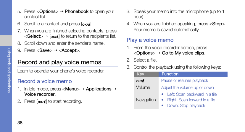 38using tools and applications5. Press &lt;Options&gt; → Phonebook to open your contact list.6. Scroll to a contact and press [ ].7. When you are finished selecting contacts, press &lt;Select&gt; → [ ] to return to the recipients list.8. Scroll down and enter the sender’s name.9. Press &lt;Save&gt; → &lt;Accept&gt;.Record and play voice memosLearn to operate your phone’s voice recorder.Record a voice memo1. In Idle mode, press &lt;Menu&gt; → Applications → Voice recorder.2. Press [ ] to start recording.3. Speak your memo into the microphone (up to 1 hour).4. When you are finished speaking, press &lt;Stop&gt;.Your memo is saved automatically.Play a voice memo1. From the voice recorder screen, press &lt;Options&gt; → Go to My voice clips.2. Select a file.3. Control the playback using the following keys:Key FunctionPause or resume playbackVolumeAdjust the volume up or downNavigation• Left: Scan backward in a file• Right: Scan forward in a file• Down: Stop playback