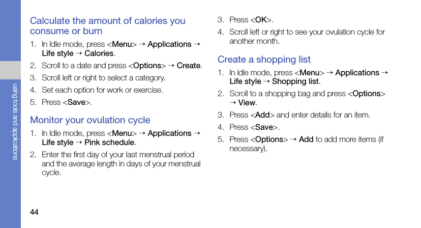 44using tools and applicationsCalculate the amount of calories you consume or burn1. In Idle mode, press &lt;Menu&gt; → Applications → Life style → Calories.2. Scroll to a date and press &lt;Options&gt; → Create.3. Scroll left or right to select a category.4. Set each option for work or exercise.5. Press &lt;Save&gt;.Monitor your ovulation cycle1. In Idle mode, press &lt;Menu&gt; → Applications → Life style → Pink schedule.2. Enter the first day of your last menstrual period and the average length in days of your menstrual cycle.3. Press &lt;OK&gt;.4. Scroll left or right to see your ovulation cycle for another month.Create a shopping list1. In Idle mode, press &lt;Menu&gt; → Applications → Life style → Shopping list.2. Scroll to a shopping bag and press &lt;Options&gt; → View.3. Press &lt;Add&gt; and enter details for an item.4. Press &lt;Save&gt;.5. Press &lt;Options&gt; → Add to add more items (if necessary).