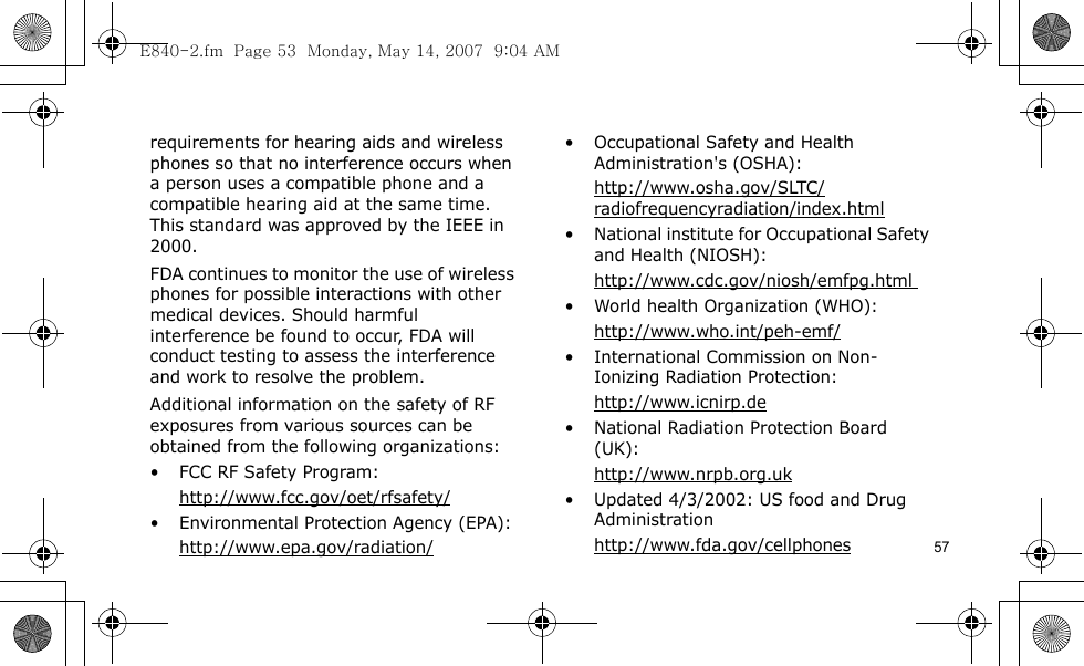 57requirements for hearing aids and wireless phones so that no interference occurs when a person uses a compatible phone and a compatible hearing aid at the same time. This standard was approved by the IEEE in 2000.FDA continues to monitor the use of wireless phones for possible interactions with other medical devices. Should harmful interference be found to occur, FDA will conduct testing to assess the interference and work to resolve the problem.Additional information on the safety of RF exposures from various sources can be obtained from the following organizations:• FCC RF Safety Program:http://www.fcc.gov/oet/rfsafety/• Environmental Protection Agency (EPA):http://www.epa.gov/radiation/• Occupational Safety and Health Administration&apos;s (OSHA): http://www.osha.gov/SLTC/radiofrequencyradiation/index.html• National institute for Occupational Safety and Health (NIOSH):http://www.cdc.gov/niosh/emfpg.html • World health Organization (WHO):http://www.who.int/peh-emf/• International Commission on Non-Ionizing Radiation Protection:http://www.icnirp.de• National Radiation Protection Board (UK):http://www.nrpb.org.uk• Updated 4/3/2002: US food and Drug Administrationhttp://www.fda.gov/cellphonesE840-2.fm  Page 53  Monday, May 14, 2007  9:04 AM