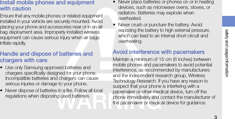 safety and usage information3Install mobile phones and equipment with cautionEnsure that any mobile phones or related equipment installed in your vehicle are securely mounted. Avoid placing your phone and accessories near or in an air bag deployment area. Improperly installed wireless equipment can cause serious injury when air bags inflate rapidly.Handle and dispose of batteries and chargers with care• Use only Samsung-approved batteries and chargers specifically designed for your phone. Incompatible batteries and chargers can cause serious injuries or damage to your phone.• Never dispose of batteries in a fire. Follow all local regulations when disposing used batteries.• Never place batteries or phones on or in heating devices, such as microwave ovens, stoves, or radiators. Batteries may explode when overheated.• Never crush or puncture the battery. Avoid exposing the battery to high external pressure, which can lead to an internal short circuit and overheating.Avoid interference with pacemakersMaintain a minimum of 15 cm (6 inches) between mobile phones and pacemakers to avoid potential interference, as recommended by manufacturers and the independent research group, Wireless Technology Research. If you have any reason to suspect that your phone is interfering with a pacemaker or other medical device, turn off the phone immediately and contact the manufacturer of the pacemaker or medical device for guidance.