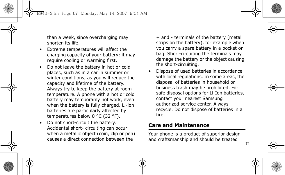 71than a week, since overcharging may shorten its life.• Extreme temperatures will affect the charging capacity of your battery: it may require cooling or warming first.• Do not leave the battery in hot or cold places, such as in a car in summer or winter conditions, as you will reduce the capacity and lifetime of the battery. Always try to keep the battery at room temperature. A phone with a hot or cold battery may temporarily not work, even when the battery is fully charged. Li-ion batteries are particularly affected by temperatures below 0 °C (32 °F).• Do not short-circuit the battery. Accidental short- circuiting can occur when a metallic object (coin, clip or pen) causes a direct connection between the + and - terminals of the battery (metal strips on the battery), for example when you carry a spare battery in a pocket or bag. Short-circuiting the terminals may damage the battery or the object causing the short-circuiting.• Dispose of used batteries in accordance with local regulations. In some areas, the disposal of batteries in household or business trash may be prohibited. For safe disposal options for Li-Ion batteries, contact your nearest Samsung authorized service center. Always recycle. Do not dispose of batteries in a fire.Care and MaintenanceYour phone is a product of superior design and craftsmanship and should be treated E840-2.fm  Page 67  Monday, May 14, 2007  9:04 AM