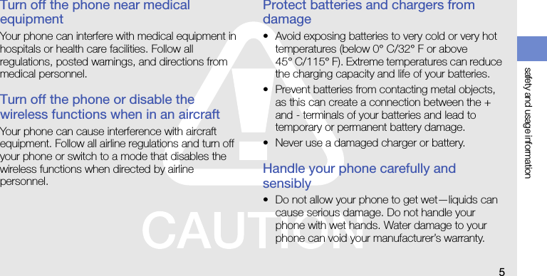 safety and usage information5Turn off the phone near medical equipmentYour phone can interfere with medical equipment in hospitals or health care facilities. Follow all regulations, posted warnings, and directions from medical personnel.Turn off the phone or disable the wireless functions when in an aircraftYour phone can cause interference with aircraft equipment. Follow all airline regulations and turn off your phone or switch to a mode that disables the wireless functions when directed by airline personnel.Protect batteries and chargers from damage• Avoid exposing batteries to very cold or very hot temperatures (below 0° C/32° F or above 45° C/115° F). Extreme temperatures can reduce the charging capacity and life of your batteries.• Prevent batteries from contacting metal objects, as this can create a connection between the + and - terminals of your batteries and lead to temporary or permanent battery damage.• Never use a damaged charger or battery.Handle your phone carefully and sensibly• Do not allow your phone to get wet—liquids can cause serious damage. Do not handle your phone with wet hands. Water damage to your phone can void your manufacturer’s warranty.