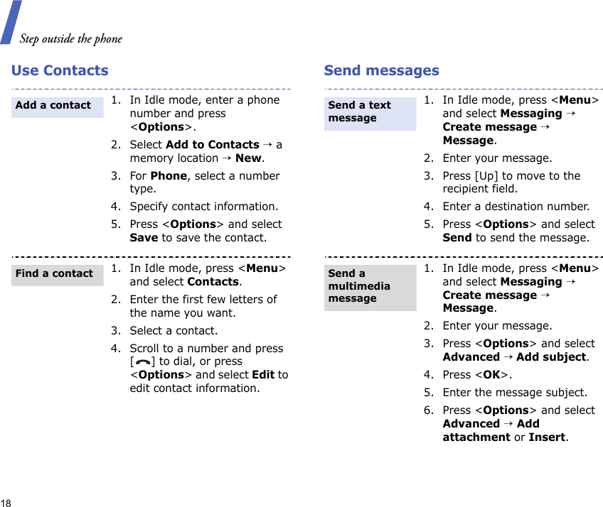 Step outside the phone18Use Contacts Send messages1. In Idle mode, enter a phone number and press &lt;Options&gt;.2. Select Add to Contacts → a memory location → New.3. For Phone, select a number type.4. Specify contact information.5. Press &lt;Options&gt; and select Save to save the contact.1. In Idle mode, press &lt;Menu&gt; and select Contacts.2. Enter the first few letters of the name you want.3. Select a contact.4. Scroll to a number and press [] to dial, or press &lt;Options&gt; and select Edit to edit contact information.Add a contactFind a contact1. In Idle mode, press &lt;Menu&gt; and select Messaging → Create message → Message.2. Enter your message.3. Press [Up] to move to the recipient field.4. Enter a destination number.5. Press &lt;Options&gt; and select Send to send the message.1. In Idle mode, press &lt;Menu&gt; and select Messaging → Create message → Message.2. Enter your message.3. Press &lt;Options&gt; and select Advanced → Add subject.4. Press &lt;OK&gt;.5. Enter the message subject.6. Press &lt;Options&gt; and select Advanced → Add attachment or Insert.Send a text messageSend a multimedia message