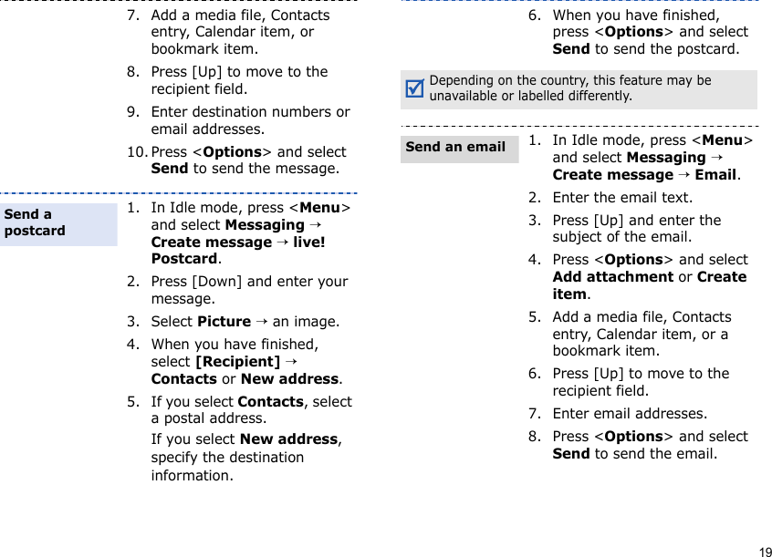 197. Add a media file, Contacts entry, Calendar item, or bookmark item.8. Press [Up] to move to the recipient field.9. Enter destination numbers or email addresses.10. Press &lt;Options&gt; and select Send to send the message.1. In Idle mode, press &lt;Menu&gt; and select Messaging → Create message → live! Postcard.2. Press [Down] and enter your message.3. Select Picture → an image.4. When you have finished, select [Recipient] → Contacts or New address.5. If you select Contacts, select a postal address.If you select New address, specify the destination information.Send a postcard6. When you have finished, press &lt;Options&gt; and select Send to send the postcard.Depending on the country, this feature may be unavailable or labelled differently.1. In Idle mode, press &lt;Menu&gt; and select Messaging → Create message → Email.2. Enter the email text.3. Press [Up] and enter the subject of the email. 4. Press &lt;Options&gt; and select Add attachment or Create item.5. Add a media file, Contacts entry, Calendar item, or a bookmark item.6. Press [Up] to move to the recipient field.7. Enter email addresses.8. Press &lt;Options&gt; and select Send to send the email.Send an email