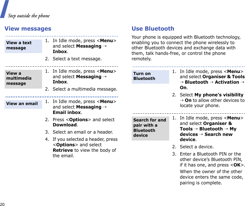 Step outside the phone20View messages Use BluetoothYour phone is equipped with Bluetooth technology, enabling you to connect the phone wirelessly to other Bluetooth devices and exchange data with them, talk hands-free, or control the phone remotely.1. In Idle mode, press &lt;Menu&gt; and select Messaging → Inbox.2. Select a text message.1. In Idle mode, press &lt;Menu&gt; and select Messaging → Inbox.2. Select a multimedia message.1. In Idle mode, press &lt;Menu&gt; and select Messaging → Email inbox.2. Press &lt;Options&gt; and select Download.3. Select an email or a header.4. If you selected a header, press &lt;Options&gt; and select Retrieve to view the body of the email.View a text message View a multimedia messageView an email1. In Idle mode, press &lt;Menu&gt; and select Organiser &amp; Tools → Bluetooth → Activation → On.2. Select My phone’s visibility → On to allow other devices to locate your phone.1. In Idle mode, press &lt;Menu&gt; and select Organiser &amp; Tools → Bluetooth → My devices → Search new device.2. Select a device.3. Enter a Bluetooth PIN or the other device’s Bluetooth PIN, if it has one, and press &lt;OK&gt;.When the owner of the other device enters the same code, pairing is complete.Turn on BluetoothSearch for and pair with a Bluetooth device