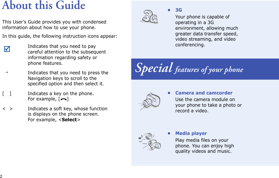 2About this GuideThis User’s Guide provides you with condensed information about how to use your phone.In this guide, the following instruction icons appear: Indicates that you need to pay careful attention to the subsequent information regarding safety or phone features.→Indicates that you need to press the Navigation keys to scroll to the specified option and then select it.[ ] Indicates a key on the phone. For example, [ ]&lt; &gt; Indicates a soft key, whose function is displays on the phone screen. For example, &lt;Select&gt;•3GYour phone is capable of operating in a 3G environment, allowing much greater data transfer speed, video streaming, and video conferencing.Special features of your phone• Camera and camcorderUse the camera module on your phone to take a photo or record a video.• Media playerPlay media files on your phone. You can enjoy high quality videos and music.