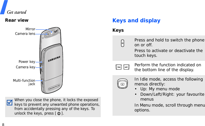 Get started8Rear viewKeys and displayKeysWhen you close the phone, it locks the exposed keys to prevent any unwanted phone operations, from accidentally pressing any of the keys. To unlock the keys, press [ ].Camera lensMirrorCamera keyMulti-functionjackPower keyPress and hold to switch the phone on or off. Press to activate or deactivate the touch keys.Perform the function indicated on the bottom line of the display.In Idle mode, access the following menus directly:• Up: My menu mode• Down/Left/Right: your favourite menusIn Menu mode, scroll through menu options.