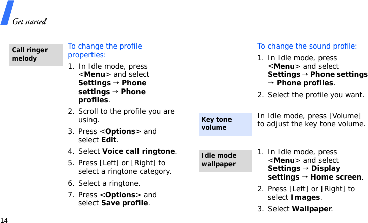 Get started14To change the profile properties:1. In Idle mode, press &lt;Menu&gt; and select Settings → Phone settings → Phone profiles.2. Scroll to the profile you are using.3. Press &lt;Options&gt; and select Edit.4. Select Voice call ringtone.5. Press [Left] or [Right] to select a ringtone category.6. Select a ringtone.7. Press &lt;Options&gt; and select Save profile.Call ringer melodyTo change the sound profile:1. In Idle mode, press &lt;Menu&gt; and select Settings → Phone settings → Phone profiles.2. Select the profile you want.In Idle mode, press [Volume] to adjust the key tone volume.1. In Idle mode, press &lt;Menu&gt; and select Settings → Display settings → Home screen.2. Press [Left] or [Right] to select Images.3. Select Wallpaper.Key tone volumeIdle mode wallpaper
