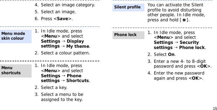 154. Select an image category.5. Select an image.6. Press &lt;Save&gt;.1. In Idle mode, press &lt;Menu&gt; and select Settings → Display settings → My theme.2. Select a colour pattern.1. In Idle mode, press &lt;Menu&gt; and select Settings → Phone settings → Shortcuts.2. Select a key.3. Select a menu to be assigned to the key.Menu mode skin colourMenu shortcuts You can activate the Silent profile to avoid disturbing other people. In Idle mode, press and hold [ ].1. In Idle mode, press &lt;Menu&gt; and select Settings → Security settings → Phone lock.2. Select On.3. Enter a new 4- to 8-digit password and press &lt;OK&gt;.4. Enter the new password again and press &lt;OK&gt;.Silent profilePhone lock