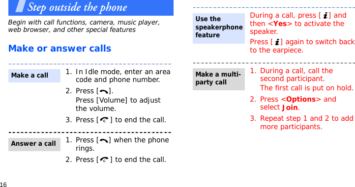 16Step outside the phoneBegin with call functions, camera, music player, web browser, and other special featuresMake or answer calls1. In Idle mode, enter an area code and phone number.2. Press [ ].Press [Volume] to adjust the volume.3. Press [ ] to end the call.1. Press [ ] when the phone rings.2. Press [ ] to end the call.Make a callAnswer a callDuring a call, press [ ] and then &lt;Yes&gt; to activate the speaker.Press [ ] again to switch back to the earpiece.1. During a call, call the second participant.The first call is put on hold.2. Press &lt;Options&gt; and select Join.3. Repeat step 1 and 2 to add more participants.Use the speakerphone featureMake a multi-party call