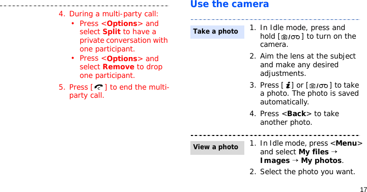 17Use the camera4. During a multi-party call:•Press &lt;Options&gt; and select Split to have a private conversation with one participant.•Press &lt;Options&gt; and select Remove to drop one participant.5. Press [ ] to end the multi-party call.1. In Idle mode, press and hold [ ] to turn on the camera.2. Aim the lens at the subject and make any desired adjustments.3. Press [ ] or [ ] to take a photo. The photo is saved automatically.4. Press &lt;Back&gt; to take another photo.1. In Idle mode, press &lt;Menu&gt; and select My files → Images → My photos.2. Select the photo you want.Take a photoView a photo