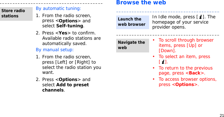 21Browse the webBy automatic tuning:1. From the radio screen, press &lt;Options&gt; and select Self-tuning.2. Press &lt;Yes&gt; to confirm. Available radio stations are automatically saved.By manual setup:1. From the radio screen, press [Left] or [Right] to select the radio station you want.2. Press &lt;Options&gt; and select Add to preset channels.Store radio stationsIn Idle mode, press [ ]. The homepage of your service provider opens.• To scroll through browser items, press [Up] or [Down].• To select an item, press [].• To return to the previous page, press &lt;Back&gt;.• To access browser options, press &lt;Options&gt;.Launch the web browserNavigate the web