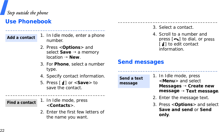 Step outside the phone22Use PhonebookSend messages1. In Idle mode, enter a phone number. 2. Press &lt;Options&gt; and select Save → a memory location → New.3. For Phone, select a number type.4. Specify contact information.5. Press [ ] or &lt;Save&gt; to save the contact.1. In Idle mode, press &lt;Contacts&gt;.2. Enter the first few letters of the name you want.Add a contactFind a contact3. Select a contact.4. Scroll to a number and press [ ] to dial, or press [ ] to edit contact information.1. In Idle mode, press &lt;Menu&gt; and select Messages → Create new message → Text message.2. Enter the message text.3. Press &lt;Options&gt; and select Save and send or Send only.Send a text message 