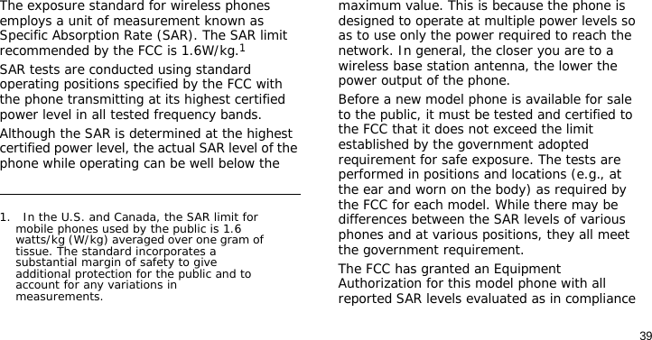 39The exposure standard for wireless phones employs a unit of measurement known as Specific Absorption Rate (SAR). The SAR limit recommended by the FCC is 1.6W/kg.1SAR tests are conducted using standard operating positions specified by the FCC with the phone transmitting at its highest certified power level in all tested frequency bands. Although the SAR is determined at the highest certified power level, the actual SAR level of the phone while operating can be well below the maximum value. This is because the phone is designed to operate at multiple power levels so as to use only the power required to reach the network. In general, the closer you are to a wireless base station antenna, the lower the power output of the phone.Before a new model phone is available for sale to the public, it must be tested and certified to the FCC that it does not exceed the limit established by the government adopted requirement for safe exposure. The tests are performed in positions and locations (e.g., at the ear and worn on the body) as required by the FCC for each model. While there may be differences between the SAR levels of various phones and at various positions, they all meet the government requirement.The FCC has granted an Equipment Authorization for this model phone with all reported SAR levels evaluated as in compliance 1.   In the U.S. and Canada, the SAR limit for mobile phones used by the public is 1.6 watts/kg (W/kg) averaged over one gram of tissue. The standard incorporates a substantial margin of safety to give additional protection for the public and to account for any variations in measurements.
