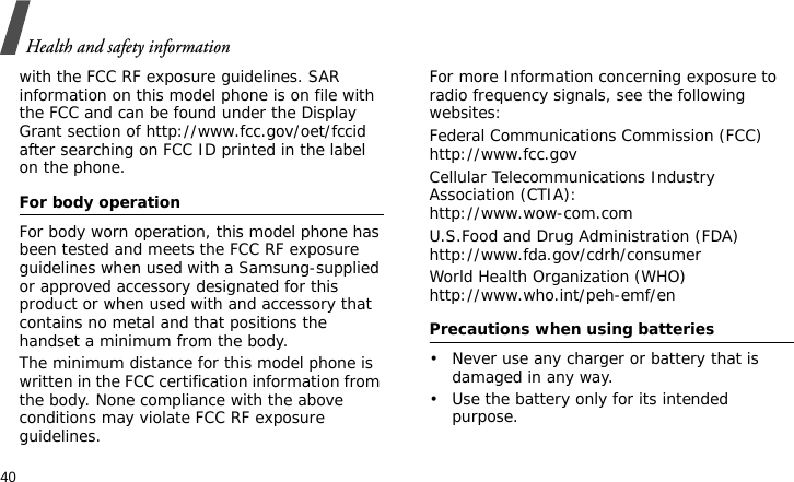 Health and safety information40with the FCC RF exposure guidelines. SAR information on this model phone is on file with the FCC and can be found under the Display Grant section of http://www.fcc.gov/oet/fccid after searching on FCC ID printed in the label on the phone.For body operationFor body worn operation, this model phone has been tested and meets the FCC RF exposure guidelines when used with a Samsung-supplied or approved accessory designated for this product or when used with and accessory that contains no metal and that positions the handset a minimum from the body.The minimum distance for this model phone is written in the FCC certification information from the body. None compliance with the above conditions may violate FCC RF exposure guidelines.For more Information concerning exposure to radio frequency signals, see the following websites:Federal Communications Commission (FCC)http://www.fcc.govCellular Telecommunications Industry Association (CTIA):http://www.wow-com.comU.S.Food and Drug Administration (FDA)http://www.fda.gov/cdrh/consumerWorld Health Organization (WHO)http://www.who.int/peh-emf/enPrecautions when using batteries• Never use any charger or battery that is damaged in any way.• Use the battery only for its intended purpose.