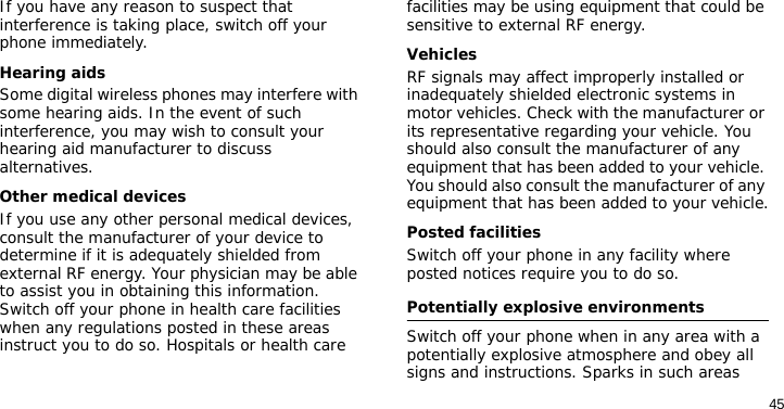 45If you have any reason to suspect that interference is taking place, switch off your phone immediately.Hearing aidsSome digital wireless phones may interfere with some hearing aids. In the event of such interference, you may wish to consult your hearing aid manufacturer to discuss alternatives.Other medical devicesIf you use any other personal medical devices, consult the manufacturer of your device to determine if it is adequately shielded from external RF energy. Your physician may be able to assist you in obtaining this information. Switch off your phone in health care facilities when any regulations posted in these areas instruct you to do so. Hospitals or health care facilities may be using equipment that could be sensitive to external RF energy.VehiclesRF signals may affect improperly installed or inadequately shielded electronic systems in motor vehicles. Check with the manufacturer or its representative regarding your vehicle. You should also consult the manufacturer of any equipment that has been added to your vehicle. You should also consult the manufacturer of any equipment that has been added to your vehicle.Posted facilitiesSwitch off your phone in any facility where posted notices require you to do so.Potentially explosive environmentsSwitch off your phone when in any area with a potentially explosive atmosphere and obey all signs and instructions. Sparks in such areas 