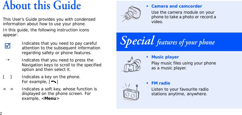 2About this GuideThis User’s Guide provides you with condensed information about how to use your phone.In this guide, the following instruction icons appear:Indicates that you need to pay careful attention to the subsequent information regarding safety or phone features.→Indicates that you need to press the Navigation keys to scroll to the specified option and then select it.[ ] Indicates a key on the phone. For example, [ ]&lt; &gt; Indicates a soft key, whose function is displayed on the phone screen. For example, &lt;Menu&gt;• Camera and camcorderUse the camera module on your phone to take a photo or record a video.Special features of your phone• Music playerPlay music files using your phone as a music player.•FM radioListen to your favourite radio stations anytime, anywhere.