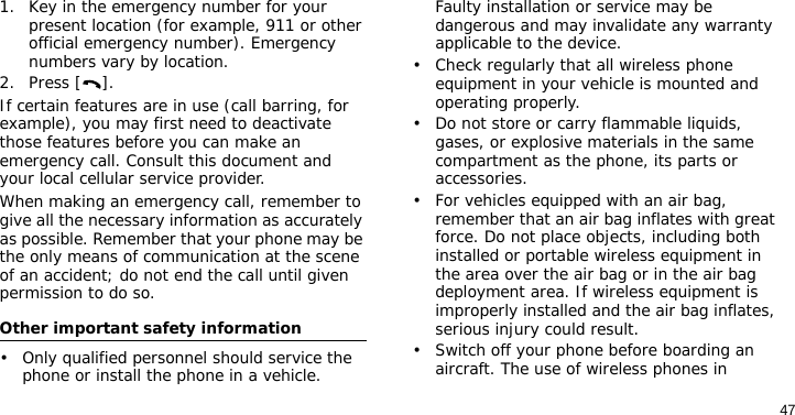 471. Key in the emergency number for your present location (for example, 911 or other official emergency number). Emergency numbers vary by location.2. Press [ ].If certain features are in use (call barring, for example), you may first need to deactivate those features before you can make an emergency call. Consult this document and your local cellular service provider.When making an emergency call, remember to give all the necessary information as accurately as possible. Remember that your phone may be the only means of communication at the scene of an accident; do not end the call until given permission to do so.Other important safety information• Only qualified personnel should service the phone or install the phone in a vehicle. Faulty installation or service may be dangerous and may invalidate any warranty applicable to the device.• Check regularly that all wireless phone equipment in your vehicle is mounted and operating properly.• Do not store or carry flammable liquids, gases, or explosive materials in the same compartment as the phone, its parts or accessories.• For vehicles equipped with an air bag, remember that an air bag inflates with great force. Do not place objects, including both installed or portable wireless equipment in the area over the air bag or in the air bag deployment area. If wireless equipment is improperly installed and the air bag inflates, serious injury could result.• Switch off your phone before boarding an aircraft. The use of wireless phones in 