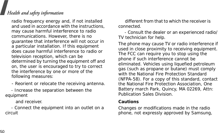 Health and safety information50radio frequency energy and, if not installed and used in accordance with the instructions, may cause harmful interference to radio communications. However, there is no guarantee that interference will not occur in a particular installation. If this equipment does cause harmful interference to radio or television reception, which can be determined by turning the equipment off and on, the user is encouraged to try to correct the interference by one or more of the following measures:    - Reorient or relocate the receiving antenna.    - Increase the separation between the equipment         and receiver.    - Connect the equipment into an outlet on a circuit        different from that to which the receiver is         connected.     - Consult the dealer or an experienced radio/ TV technician for help.The phone may cause TV or radio interference if used in close proximity to receiving equipment. The FCC can require you to stop using the phone if such interference cannot be eliminated. Vehicles using liquefied petroleum gas (such as propane or butane) must comply with the National Fire Protection Standard (NFPA-58). For a copy of this standard, contact the National Fire Protection Association, One Battery march Park, Quincy, MA 02269, Attn: Publication Sales Division.CautionsChanges or modifications made in the radio phone, not expressly approved by Samsung, 