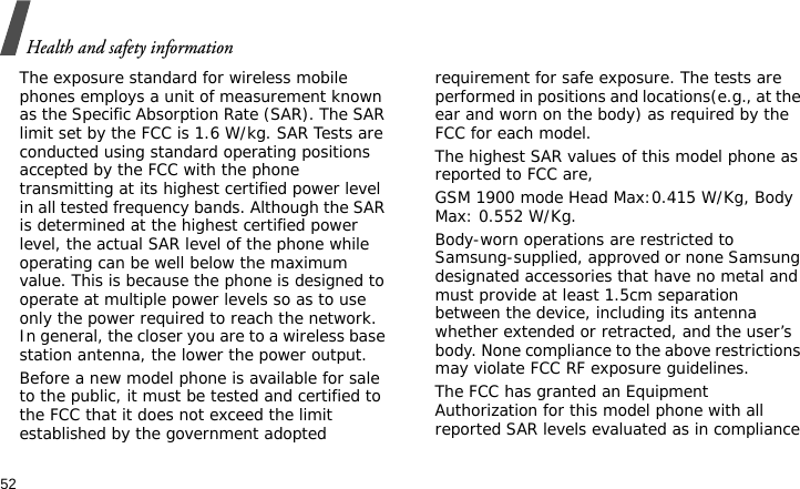 Health and safety information52The exposure standard for wireless mobile phones employs a unit of measurement known as the Specific Absorption Rate (SAR). The SAR limit set by the FCC is 1.6 W/kg. SAR Tests are conducted using standard operating positions accepted by the FCC with the phone transmitting at its highest certified power level in all tested frequency bands. Although the SAR is determined at the highest certified power level, the actual SAR level of the phone while operating can be well below the maximum value. This is because the phone is designed to operate at multiple power levels so as to use only the power required to reach the network. In general, the closer you are to a wireless base station antenna, the lower the power output.Before a new model phone is available for sale to the public, it must be tested and certified to the FCC that it does not exceed the limit established by the government adopted requirement for safe exposure. The tests are performed in positions and locations(e.g., at the ear and worn on the body) as required by the FCC for each model.The highest SAR values of this model phone as reported to FCC are, GSM 1900 mode Head Max:0.415 W/Kg, Body Max: 0.552 W/Kg. Body-worn operations are restricted to Samsung-supplied, approved or none Samsung designated accessories that have no metal and must provide at least 1.5cm separation between the device, including its antenna whether extended or retracted, and the user’s body. None compliance to the above restrictions may violate FCC RF exposure guidelines.The FCC has granted an Equipment Authorization for this model phone with all reported SAR levels evaluated as in compliance 