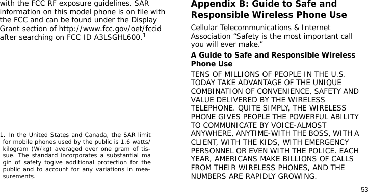 53with the FCC RF exposure guidelines. SAR information on this model phone is on file with the FCC and can be found under the Display Grant section of http://www.fcc.gov/oet/fccid after searching on FCC ID A3LSGHL600.1Appendix B: Guide to Safe and Responsible Wireless Phone UseCellular Telecommunications &amp; Internet Association “Safety is the most important call you will ever make.”A Guide to Safe and Responsible Wireless Phone UseTENS OF MILLIONS OF PEOPLE IN THE U.S. TODAY TAKE ADVANTAGE OF THE UNIQUE COMBINATION OF CONVENIENCE, SAFETY AND VALUE DELIVERED BY THE WIRELESS TELEPHONE. QUITE SIMPLY, THE WIRELESS PHONE GIVES PEOPLE THE POWERFUL ABILITY TO COMMUNICATE BY VOICE-ALMOST ANYWHERE, ANYTIME-WITH THE BOSS, WITH A CLIENT, WITH THE KIDS, WITH EMERGENCY PERSONNEL OR EVEN WITH THE POLICE. EACH YEAR, AMERICANS MAKE BILLIONS OF CALLS FROM THEIR WIRELESS PHONES, AND THE NUMBERS ARE RAPIDLY GROWING.1. In the United States and Canada, the SAR limitfor mobile phones used by the public is 1.6 watts/kilogram (W/kg) averaged over one gram of tis-sue. The standard incorporates a substantial magin of safety togive additional protection for thepublic and to account for any variations in mea-surements.