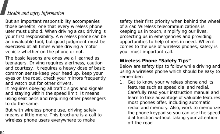 Health and safety information54But an important responsibility accompanies those benefits, one that every wireless phone user must uphold. When driving a car, driving is your first responsibility. A wireless phone can be an invaluable tool, but good judgment must be exercised at all times while driving a motor vehicle whether on the phone or not.The basic lessons are ones we all learned as teenagers. Driving requires alertness, caution and courtesy. It requires a heavy dose of basic common sense-keep your head up, keep your eyes on the road, check your mirrors frequently and watch out for other drivers. It requires obeying all traffic signs and signals and staying within the speed limit. It means using seat belts and requiring other passengers to do the same. But with wireless phone use, driving safely means a little more. This brochure is a call to wireless phone users everywhere to make safety their first priority when behind the wheel of a car. Wireless telecommunications is keeping us in touch, simplifying our lives, protecting us in emergencies and providing opportunities to help others in need. When it comes to the use of wireless phones, safety is your most important call.Wireless Phone “Safety Tips”Below are safety tips to follow while driving and using a wireless phone which should be easy to remember:1. Get to know your wireless phone and its features such as speed dial and redial. Carefully read your instruction manual and learn to take advantage of valuable features most phones offer, including automatic redial and memory. Also, work to memorize the phone keypad so you can use the speed dial function without taking your attention off the road.