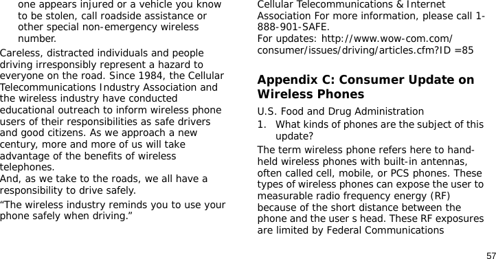 57one appears injured or a vehicle you know to be stolen, call roadside assistance or other special non-emergency wireless number.Careless, distracted individuals and people driving irresponsibly represent a hazard to everyone on the road. Since 1984, the Cellular Telecommunications Industry Association and the wireless industry have conducted educational outreach to inform wireless phone users of their responsibilities as safe drivers and good citizens. As we approach a new century, more and more of us will take advantage of the benefits of wireless telephones. And, as we take to the roads, we all have a responsibility to drive safely.“The wireless industry reminds you to use your phone safely when driving.”Cellular Telecommunications &amp; Internet Association For more information, please call 1-888-901-SAFE. For updates: http://www.wow-com.com/consumer/issues/driving/articles.cfm?ID =85Appendix C: Consumer Update on Wireless PhonesU.S. Food and Drug Administration1. What kinds of phones are the subject of this update?The term wireless phone refers here to hand-held wireless phones with built-in antennas, often called cell, mobile, or PCS phones. These types of wireless phones can expose the user to measurable radio frequency energy (RF) because of the short distance between the phone and the user s head. These RF exposures are limited by Federal Communications 