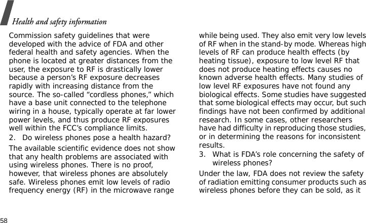 Health and safety information58Commission safety guidelines that were developed with the advice of FDA and other federal health and safety agencies. When the phone is located at greater distances from the user, the exposure to RF is drastically lower because a person’s RF exposure decreases rapidly with increasing distance from the source. The so-called “cordless phones,” which have a base unit connected to the telephone wiring in a house, typically operate at far lower power levels, and thus produce RF exposures well within the FCC’s compliance limits.2. Do wireless phones pose a health hazard?The available scientific evidence does not show that any health problems are associated with using wireless phones. There is no proof, however, that wireless phones are absolutely safe. Wireless phones emit low levels of radio frequency energy (RF) in the microwave range while being used. They also emit very low levels of RF when in the stand-by mode. Whereas high levels of RF can produce health effects (by heating tissue), exposure to low level RF that does not produce heating effects causes no known adverse health effects. Many studies of low level RF exposures have not found any biological effects. Some studies have suggested that some biological effects may occur, but such findings have not been confirmed by additional research. In some cases, other researchers have had difficulty in reproducing those studies, or in determining the reasons for inconsistent results.3. What is FDA’s role concerning the safety of wireless phones?Under the law, FDA does not review the safety of radiation emitting consumer products such as wireless phones before they can be sold, as it 