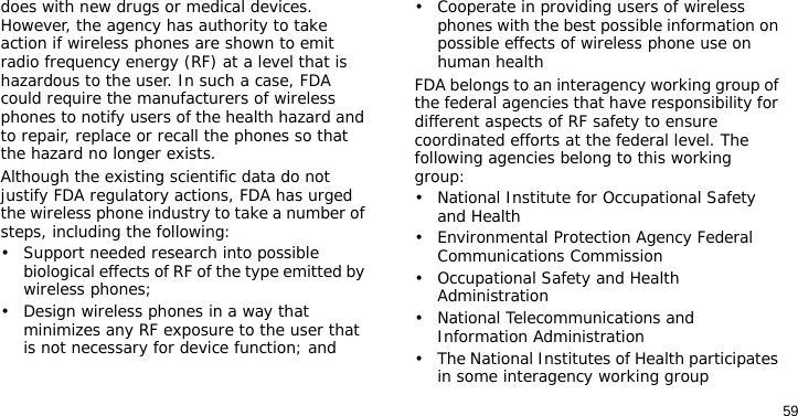59does with new drugs or medical devices. However, the agency has authority to take action if wireless phones are shown to emit radio frequency energy (RF) at a level that is hazardous to the user. In such a case, FDA could require the manufacturers of wireless phones to notify users of the health hazard and to repair, replace or recall the phones so that the hazard no longer exists.Although the existing scientific data do not justify FDA regulatory actions, FDA has urged the wireless phone industry to take a number of steps, including the following:• Support needed research into possible biological effects of RF of the type emitted by wireless phones;• Design wireless phones in a way that minimizes any RF exposure to the user that is not necessary for device function; and• Cooperate in providing users of wireless phones with the best possible information on possible effects of wireless phone use on human healthFDA belongs to an interagency working group of the federal agencies that have responsibility for different aspects of RF safety to ensure coordinated efforts at the federal level. The following agencies belong to this working group:• National Institute for Occupational Safety and Health• Environmental Protection Agency Federal Communications Commission• Occupational Safety and Health Administration• National Telecommunications and Information Administration• The National Institutes of Health participates in some interagency working group 