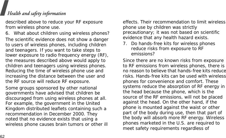 Health and safety information62described above to reduce your RF exposure from wireless phone use.6. What about children using wireless phones?The scientific evidence does not show a danger to users of wireless phones, including children and teenagers. If you want to take steps to lower exposure to radio frequency energy (RF), the measures described above would apply to children and teenagers using wireless phones. Reducing the time of wireless phone use and increasing the distance between the user and the RF source will reduce RF exposure.Some groups sponsored by other national governments have advised that children be discouraged from using wireless phones at all. For example, the government in the United Kingdom distributed leaflets containing such a recommendation in December 2000. They noted that no evidence exists that using a wireless phone causes brain tumors or other ill effects. Their recommendation to limit wireless phone use by children was strictly precautionary; it was not based on scientific evidence that any health hazard exists.7. Do hands-free kits for wireless phones reduce risks from exposure to RF emissions?Since there are no known risks from exposure to RF emissions from wireless phones, there is no reason to believe that hands-free kits reduce risks. Hands-free kits can be used with wireless phones for convenience and comfort. These systems reduce the absorption of RF energy in the head because the phone, which is the source of the RF emissions, will not be placed against the head. On the other hand, if the phone is mounted against the waist or other part of the body during use, then that part of the body will absorb more RF energy. Wireless phones marketed in the U.S. are required to meet safety requirements regardless of 