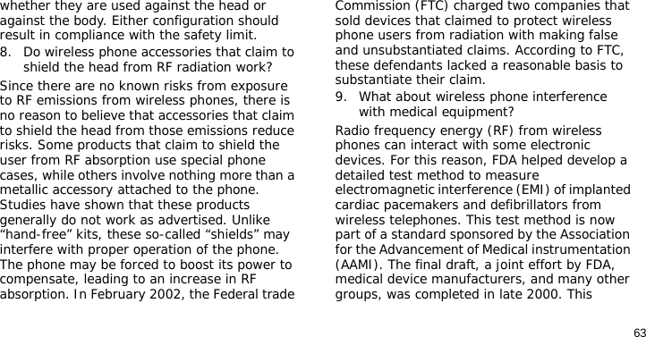 63whether they are used against the head or against the body. Either configuration should result in compliance with the safety limit.8. Do wireless phone accessories that claim to shield the head from RF radiation work?Since there are no known risks from exposure to RF emissions from wireless phones, there is no reason to believe that accessories that claim to shield the head from those emissions reduce risks. Some products that claim to shield the user from RF absorption use special phone cases, while others involve nothing more than a metallic accessory attached to the phone. Studies have shown that these products generally do not work as advertised. Unlike “hand-free” kits, these so-called “shields” may interfere with proper operation of the phone. The phone may be forced to boost its power to compensate, leading to an increase in RF absorption. In February 2002, the Federal trade Commission (FTC) charged two companies that sold devices that claimed to protect wireless phone users from radiation with making false and unsubstantiated claims. According to FTC, these defendants lacked a reasonable basis to substantiate their claim.9. What about wireless phone interference with medical equipment?Radio frequency energy (RF) from wireless phones can interact with some electronic devices. For this reason, FDA helped develop a detailed test method to measure electromagnetic interference (EMI) of implanted cardiac pacemakers and defibrillators from wireless telephones. This test method is now part of a standard sponsored by the Association for the Advancement of Medical instrumentation (AAMI). The final draft, a joint effort by FDA, medical device manufacturers, and many other groups, was completed in late 2000. This 