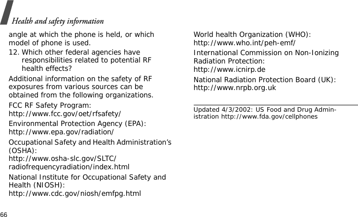 Health and safety information66angle at which the phone is held, or which model of phone is used.12. Which other federal agencies have responsibilities related to potential RF health effects?Additional information on the safety of RF exposures from various sources can be obtained from the following organizations.FCC RF Safety Program:http://www.fcc.gov/oet/rfsafety/Environmental Protection Agency (EPA):http://www.epa.gov/radiation/Occupational Safety and Health Administration’s (OSHA):http://www.osha-slc.gov/SLTC/radiofrequencyradiation/index.htmlNational Institute for Occupational Safety and Health (NIOSH):http://www.cdc.gov/niosh/emfpg.htmlWorld health Organization (WHO):http://www.who.int/peh-emf/International Commission on Non-Ionizing Radiation Protection:http://www.icnirp.deNational Radiation Protection Board (UK):http://www.nrpb.org.ukUpdated 4/3/2002: US Food and Drug Admin-istration http://www.fda.gov/cellphones