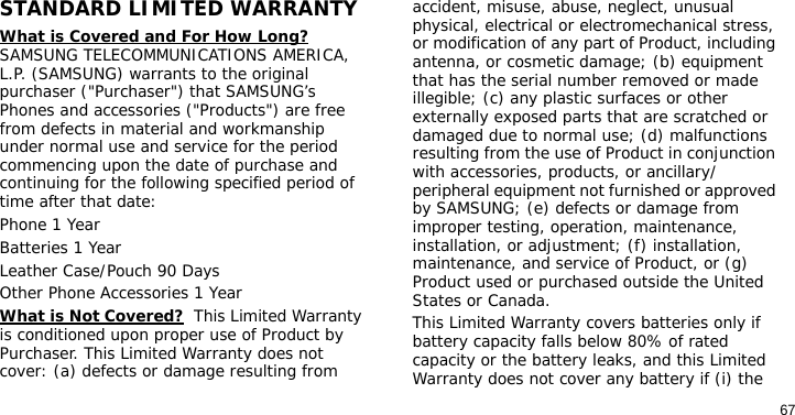 67STANDARD LIMITED WARRANTYWhat is Covered and For How Long?  SAMSUNG TELECOMMUNICATIONS AMERICA, L.P. (SAMSUNG) warrants to the original purchaser (&quot;Purchaser&quot;) that SAMSUNG’s Phones and accessories (&quot;Products&quot;) are free from defects in material and workmanship under normal use and service for the period commencing upon the date of purchase and continuing for the following specified period of time after that date:Phone 1 YearBatteries 1 YearLeather Case/Pouch 90 Days Other Phone Accessories 1 YearWhat is Not Covered?  This Limited Warranty is conditioned upon proper use of Product by Purchaser. This Limited Warranty does not cover: (a) defects or damage resulting from accident, misuse, abuse, neglect, unusual physical, electrical or electromechanical stress, or modification of any part of Product, including antenna, or cosmetic damage; (b) equipment that has the serial number removed or made illegible; (c) any plastic surfaces or other externally exposed parts that are scratched or damaged due to normal use; (d) malfunctions resulting from the use of Product in conjunction with accessories, products, or ancillary/peripheral equipment not furnished or approved by SAMSUNG; (e) defects or damage from improper testing, operation, maintenance, installation, or adjustment; (f) installation, maintenance, and service of Product, or (g) Product used or purchased outside the United States or Canada. This Limited Warranty covers batteries only if battery capacity falls below 80% of rated capacity or the battery leaks, and this Limited Warranty does not cover any battery if (i) the 