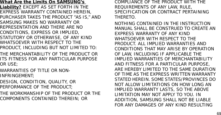 69What Are the Limits On SAMSUNG’s Liability? EXCEPT AS SET FORTH IN THE EXPRESS WARRANTY CONTAINED HEREIN, PURCHASER TAKES THE PRODUCT “AS IS,” AND SAMSUNG MAKES NO WARRANTY OR REPRESENTATION AND THERE ARE NO CONDITIONS, EXPRESS OR IMPLIED, STATUTORY OR OTHERWISE, OF ANY KIND WHATSOEVER WITH RESPECT TO THE PRODUCT, INCLUDING BUT NOT LIMITED TO:THE MERCHANTABILITY OF THE PRODUCT OR ITS FITNESS FOR ANY PARTICULAR PURPOSE OR USE;WARRANTIES OF TITLE OR NON-INFRINGEMENT;DESIGN, CONDITION, QUALITY, OR PERFORMANCE OF THE PRODUCT;THE WORKMANSHIP OF THE PRODUCT OR THE COMPONENTS CONTAINED THEREIN; ORCOMPLIANCE OF THE PRODUCT WITH THE REQUIREMENTS OF ANY LAW, RULE, SPECIFICATION OR CONTRACT PERTAINING THERETO. NOTHING CONTAINED IN THE INSTRUCTION MANUAL SHALL BE CONSTRUED TO CREATE AN EXPRESS WARRANTY OF ANY KIND WHATSOEVER WITH RESPECT TO THE PRODUCT. ALL IMPLIED WARRANTIES AND CONDITIONS THAT MAY ARISE BY OPERATION OF LAW, INCLUDING IF APPLICABLE THE IMPLIED WARRANTIES OF MERCHANTABILITY AND FITNESS FOR A PARTICULAR PURPOSE, ARE HEREBY LIMITED TO THE SAME DURATION OF TIME AS THE EXPRESS WRITTEN WARRANTY STATED HEREIN. SOME STATES/PROVINCES DO NOT ALLOW LIMITATIONS ON HOW LONG AN IMPLIED WARRANTY LASTS, SO THE ABOVE LIMITATION MAY NOT APPLY TO YOU. IN ADDITION, SAMSUNG SHALL NOT BE LIABLE FOR ANY DAMAGES OF ANY KIND RESULTING 