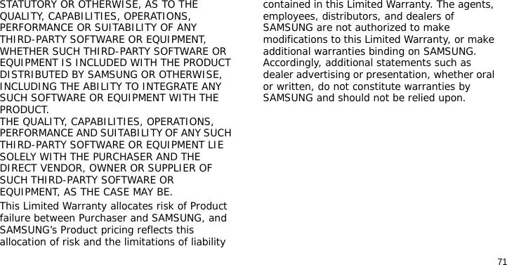 71STATUTORY OR OTHERWISE, AS TO THE QUALITY, CAPABILITIES, OPERATIONS, PERFORMANCE OR SUITABILITY OF ANY THIRD-PARTY SOFTWARE OR EQUIPMENT, WHETHER SUCH THIRD-PARTY SOFTWARE OR EQUIPMENT IS INCLUDED WITH THE PRODUCT DISTRIBUTED BY SAMSUNG OR OTHERWISE, INCLUDING THE ABILITY TO INTEGRATE ANY SUCH SOFTWARE OR EQUIPMENT WITH THE PRODUCT. THE QUALITY, CAPABILITIES, OPERATIONS, PERFORMANCE AND SUITABILITY OF ANY SUCH THIRD-PARTY SOFTWARE OR EQUIPMENT LIE SOLELY WITH THE PURCHASER AND THE DIRECT VENDOR, OWNER OR SUPPLIER OF SUCH THIRD-PARTY SOFTWARE OR EQUIPMENT, AS THE CASE MAY BE.This Limited Warranty allocates risk of Product failure between Purchaser and SAMSUNG, and SAMSUNG’s Product pricing reflects this allocation of risk and the limitations of liability contained in this Limited Warranty. The agents, employees, distributors, and dealers of SAMSUNG are not authorized to make modifications to this Limited Warranty, or make additional warranties binding on SAMSUNG. Accordingly, additional statements such as dealer advertising or presentation, whether oral or written, do not constitute warranties by SAMSUNG and should not be relied upon.