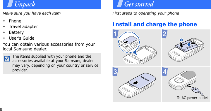 6UnpackMake sure you have each item• Phone•Travel adapter•Battery•User’s GuideYou can obtain various accessories from your local Samsung dealer.Get startedFirst steps to operating your phoneInstall and charge the phoneThe items supplied with your phone and the accessories available at your Samsung dealer may vary, depending on your country or service provider.To AC power outlet